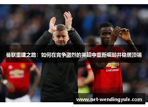曼联重建之路：如何在竞争激烈的英超中重新崛起并稳居顶端