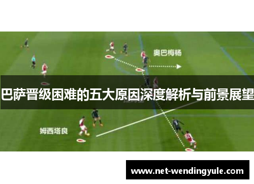 巴萨晋级困难的五大原因深度解析与前景展望