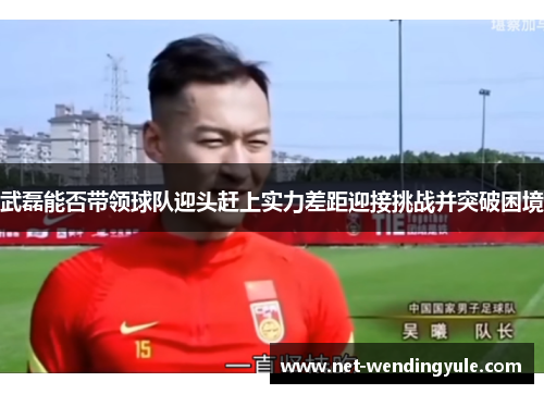 武磊能否带领球队迎头赶上实力差距迎接挑战并突破困境