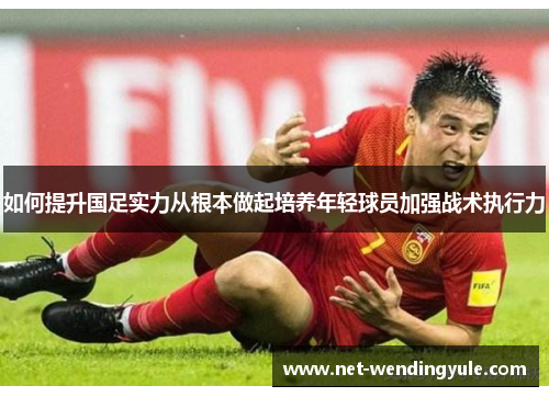 如何提升国足实力从根本做起培养年轻球员加强战术执行力