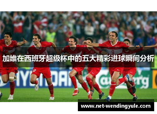 加维在西班牙超级杯中的五大精彩进球瞬间分析