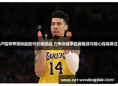 卢指导带领快船防守升级挑战 力争突破季后赛瓶颈与核心阵容磨合