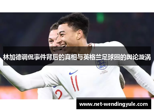 林加德调侃事件背后的真相与英格兰足球圈的舆论漩涡